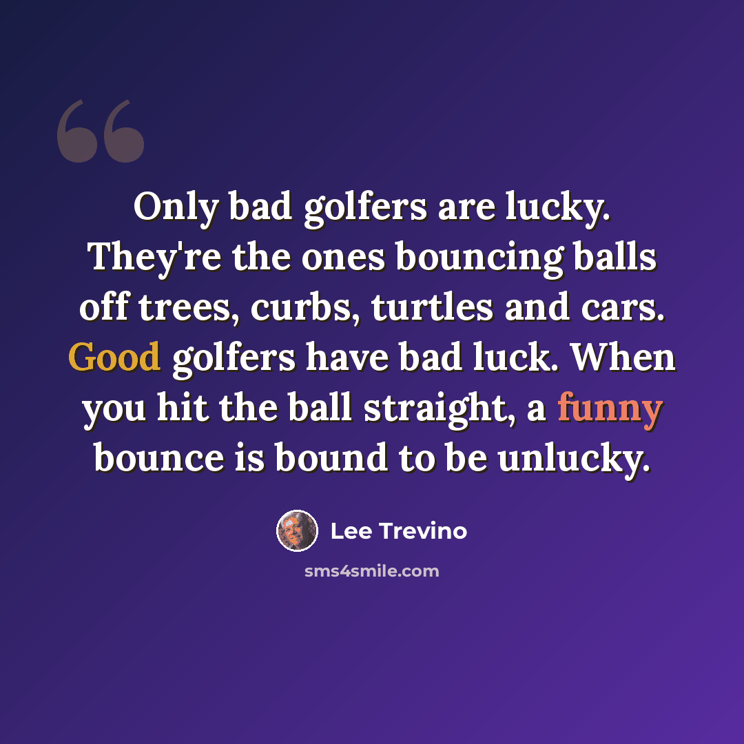 “Only bad golfers are lucky. They're the ones bouncing balls off trees, curbs, turtles and cars. Good golfers have bad luck. When you hit the ball straight, a funny bounce is bound to be unlucky.” quote by Lee Trevino