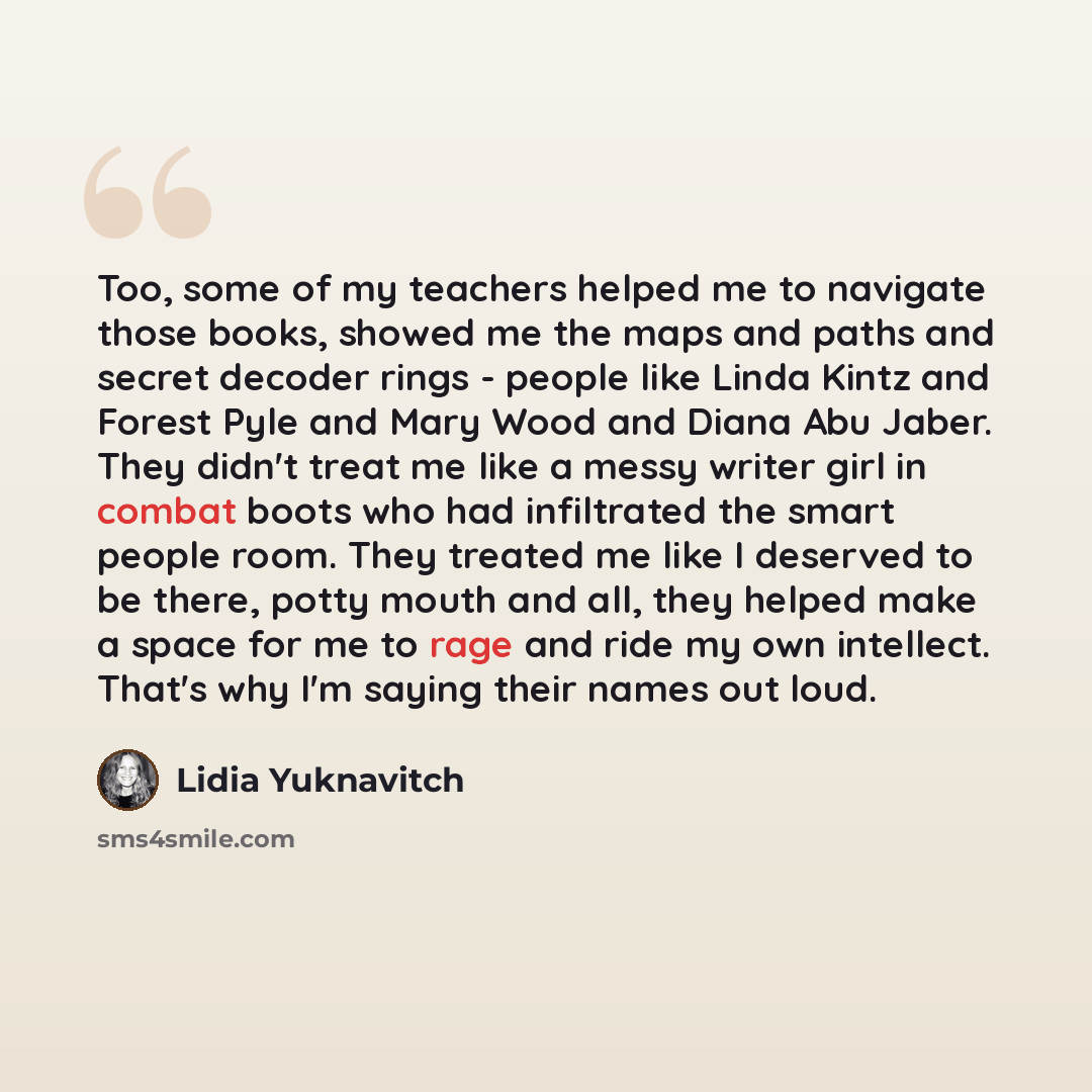 “Too, some of my teachers helped me to navigate those books, showed me the maps and paths and secret decoder rings - people like Linda Kintz and Forest Pyle and Mary Wood and Diana Abu Jaber. They didn't treat me like a messy writer girl in combat boots who had infiltrated the smart people room…” quote by Lidia Yuknavitch