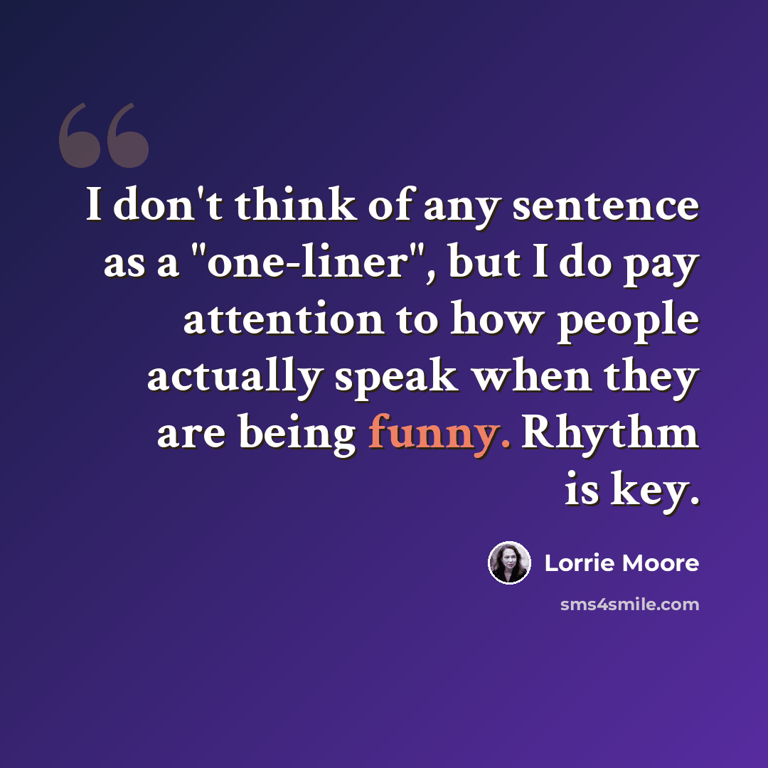 “I don't think of any sentence as a "one-liner", but I do pay attention to how people actually speak when they are being funny. Rhythm is key.” quote by Lorrie Moore