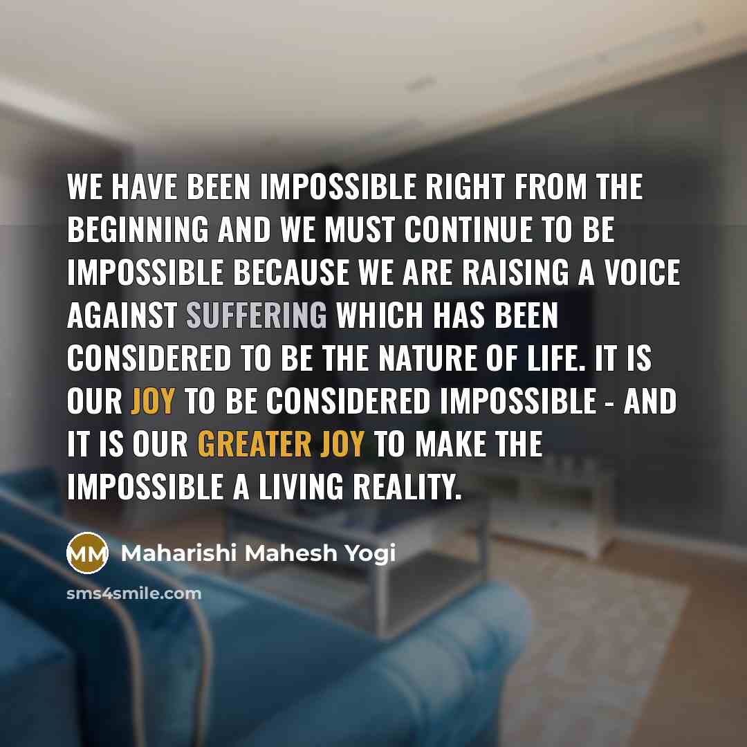 “We have been impossible right from the beginning and we must continue to be impossible because we are raising a voice against suffering which has been considered to be the nature of life. It is our joy to be considered impossible - and it is our greater joy to make the impossible a living reality.” quote by Maharishi Mahesh Yogi