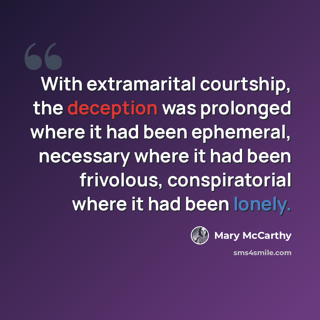 “With extramarital courtship, the deception was prolonged where it had been ephemeral, necessary where it had been frivolous, conspiratorial where it had been lonely.” quote by Mary McCarthy