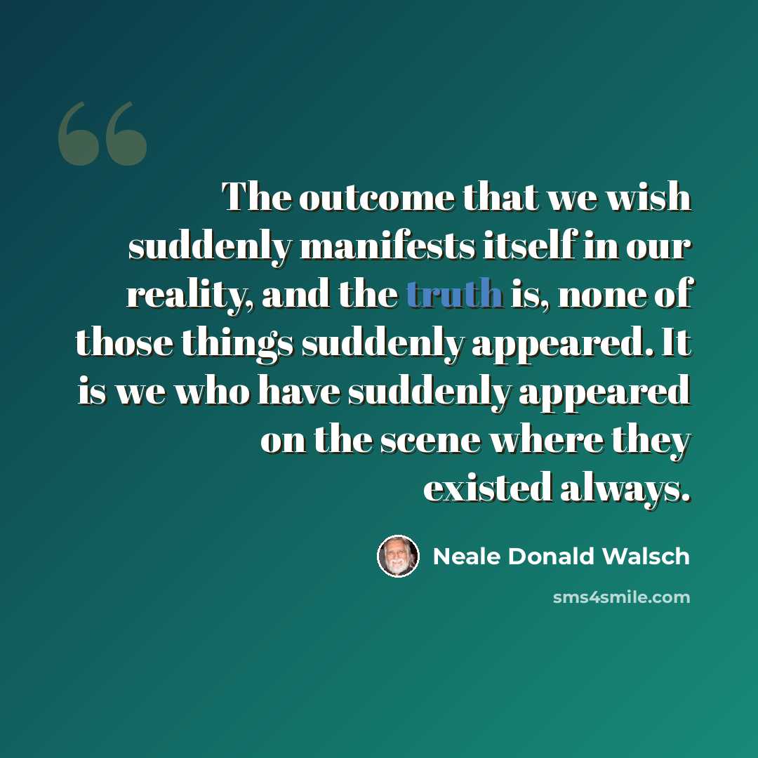 “The outcome that we wish suddenly manifests itself in our reality, and the truth is, none of those things suddenly appeared. It is we who have suddenly appeared on the scene where they existed always.” quote by Neale Donald Walsch