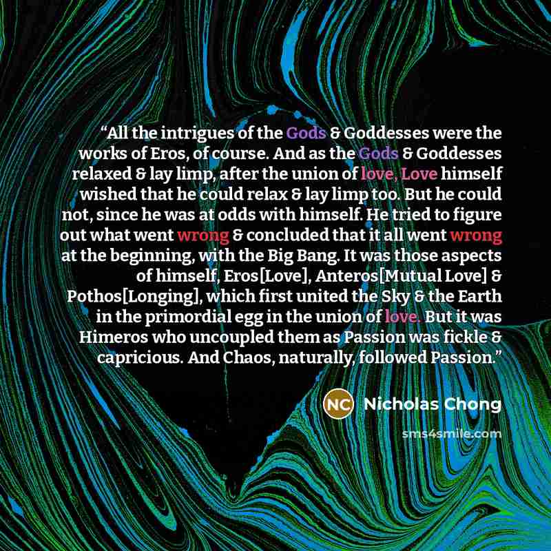 “All the intrigues of the Gods & Goddesses were the works of Eros, of course. And as the Gods & Goddesses relaxed & lay limp, after the union of love, Love himself wished that he could relax & lay limp too. But he could not, since he was at odds with himself. He tried to figure out what went wrong…” quote by Nicholas Chong