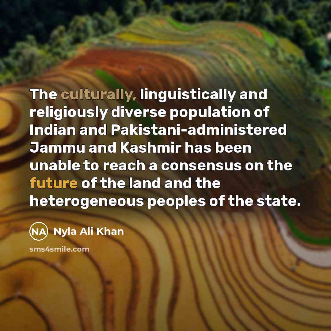 “The culturally, linguistically and religiously diverse population of Indian and Pakistani-administered Jammu and Kashmir has been unable to reach a consensus on the future of the land and the heterogeneous peoples of the state.” quote by Nyla Ali Khan