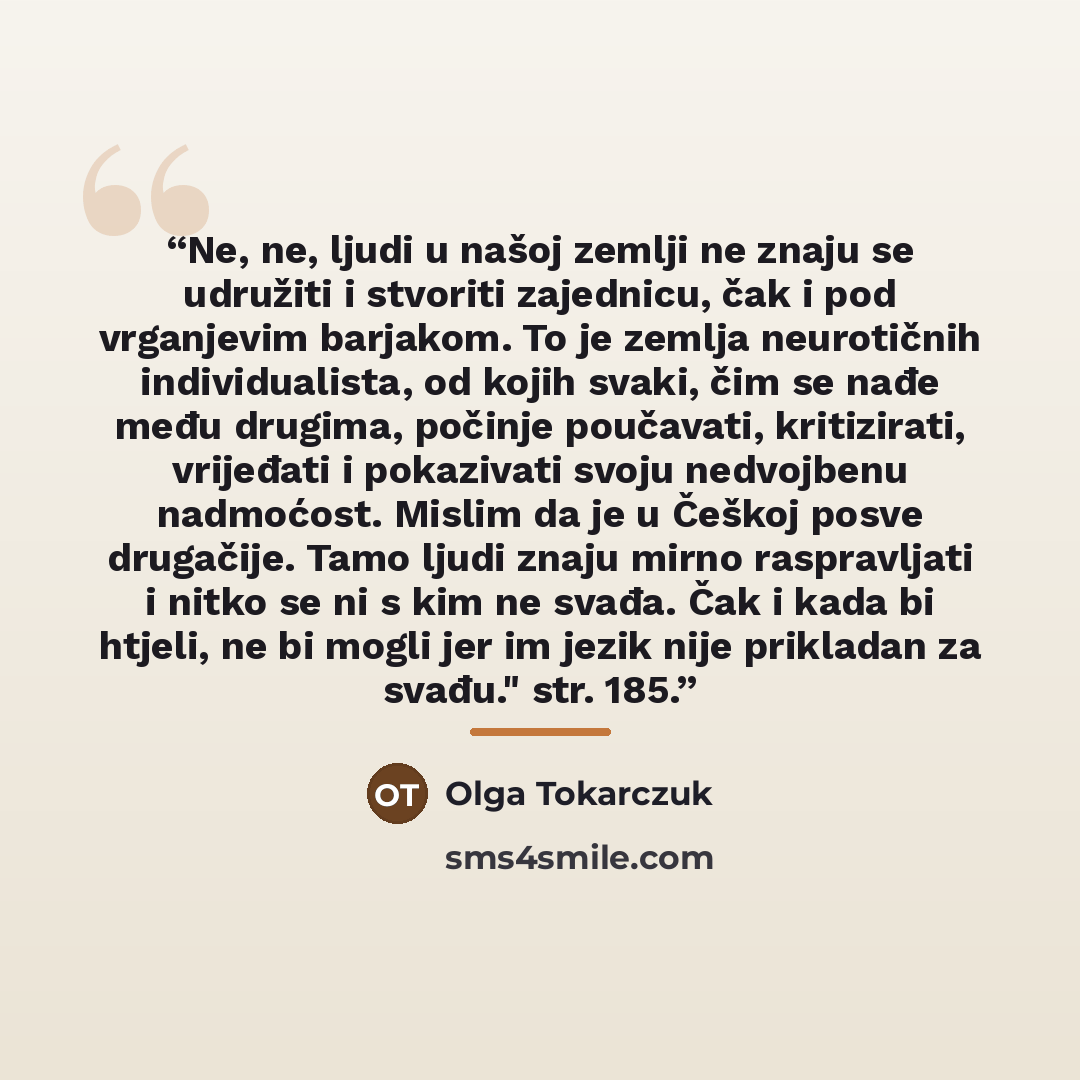 “Ne, ne, ljudi u našoj zemlji ne znaju se udružiti i stvoriti zajednicu, čak i pod vrganjevim barjakom. To je zemlja neurotičnih individualista, od kojih svaki, čim se nađe među drugima, počinje poučavati, kritizirati, vrijeđati i pokazivati svoju nedvojbenu nadmoćost. Mislim da je u Češkoj posve…” quote by Olga Tokarczuk