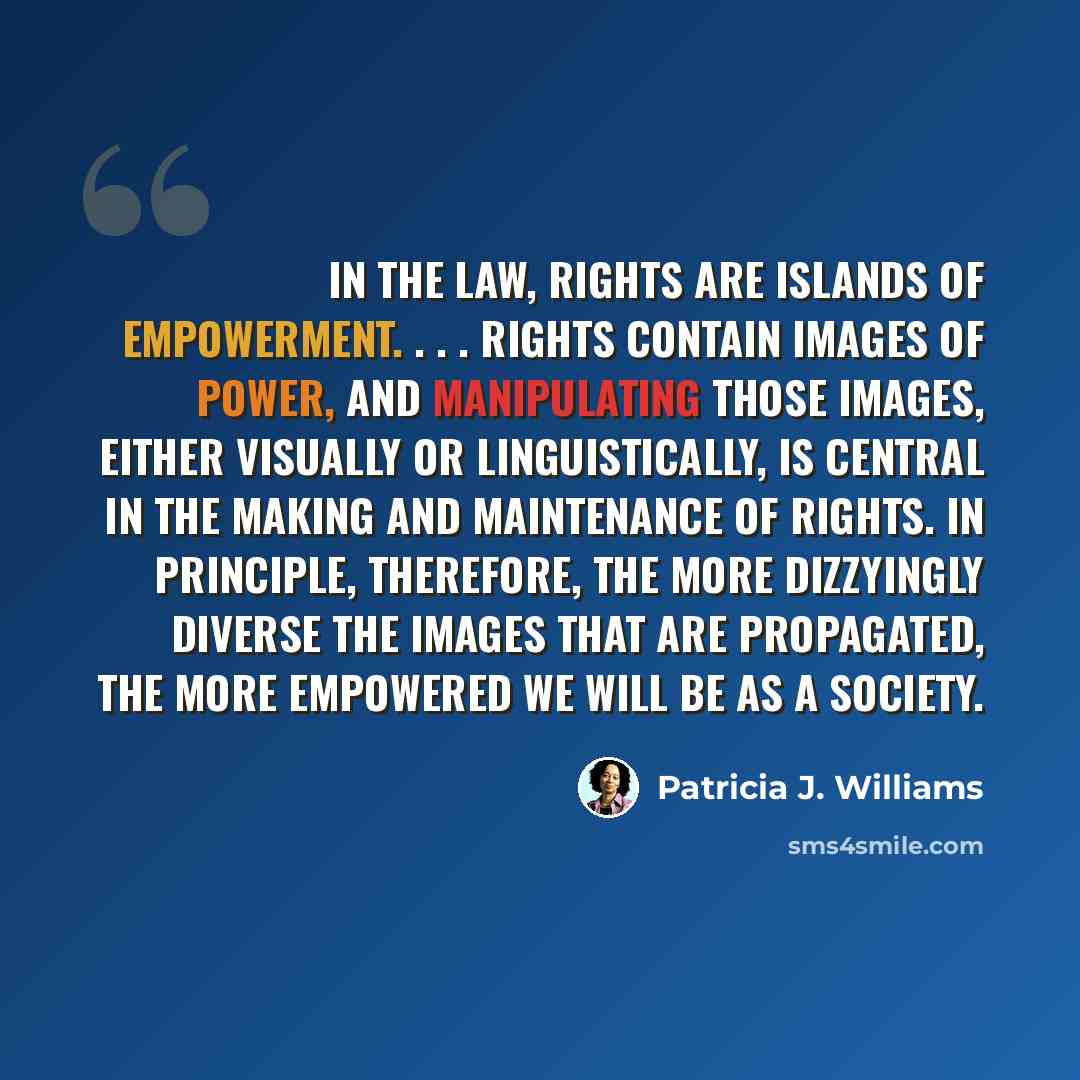 “In the law, rights are islands of empowerment. . . . Rights contain images of power, and manipulating those images, either visually or linguistically, is central in the making and maintenance of rights. In principle, therefore, the more dizzyingly diverse the images that are propagated, the more…” quote by Patricia J. Williams