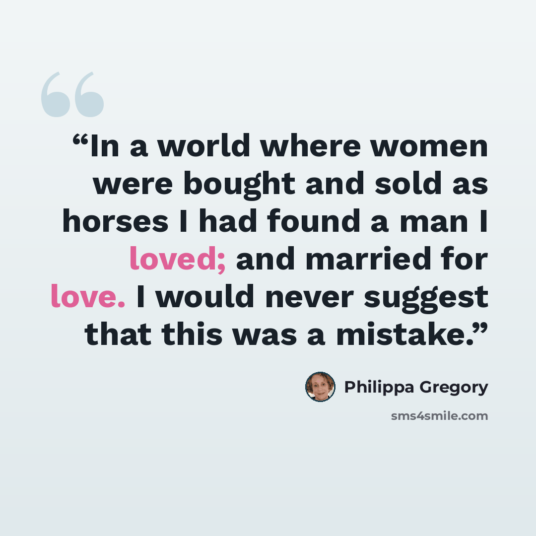 “In a world where women were bought and sold as horses I had found a man I loved; and married for love. I would never suggest that this was a mistake.” quote by Philippa Gregory
