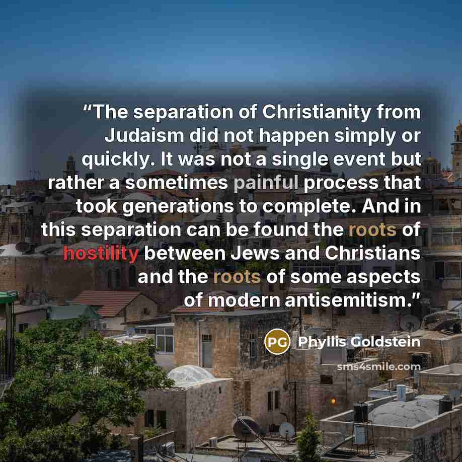 “The separation of Christianity from Judaism did not happen simply or quickly. It was not a single event but rather a sometimes painful process that took generations to complete. And in this separation can be found the roots of hostility between Jews and Christians and the roots of some aspects of…” quote by Phyllis Goldstein