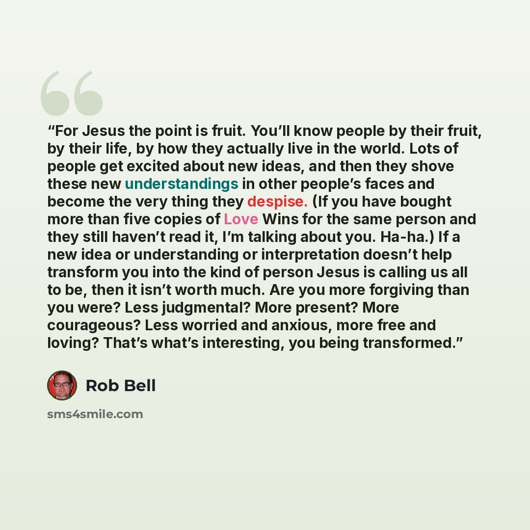 “For Jesus the point is fruit. You’ll know people by their fruit, by their life, by how they actually live in the world. Lots of people get excited about new ideas, and then they shove these new understandings in other people’s faces and become the very thing they despise. (If you have bought more…” quote by Rob Bell