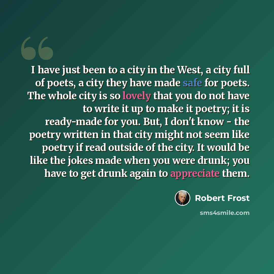 “I have just been to a city in the West, a city full of poets, a city they have made safe for poets. The whole city is so lovely that you do not have to write it up to make it poetry; it is ready-made for you. But, I don't know - the poetry written in that city might not seem like poetry if read…” quote by Robert Frost