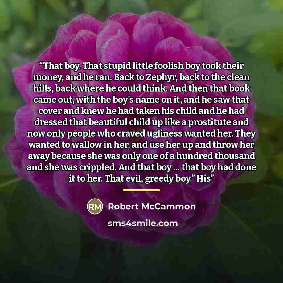 “That boy. That stupid little foolish boy took their money, and he ran. Back to Zephyr, back to the clean hills, back where he could think. And then that book came out, with the boy’s name on it, and he saw that cover and knew he had taken his child and he had dressed that beautiful child up like a…” quote by Robert McCammon