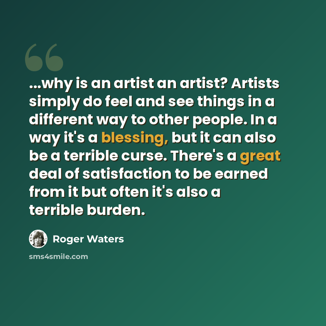 “...why is an artist an artist? Artists simply do feel and see things in a different way to other people. In a way it's a blessing, but it can also be a terrible curse. There's a great deal of satisfaction to be earned from it but often it's also a terrible burden.” quote by Roger Waters