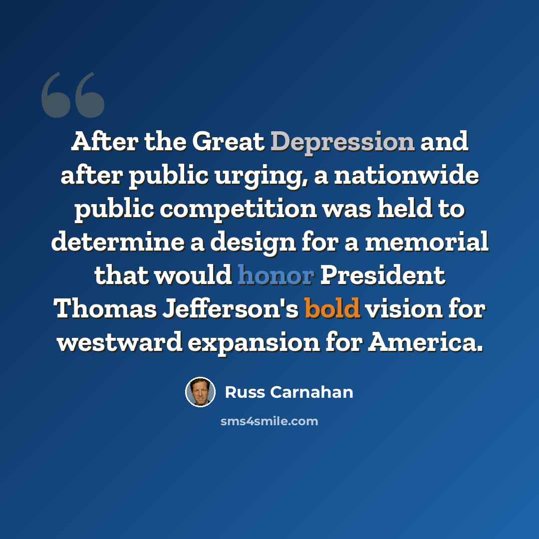 “After the Great Depression and after public urging, a nationwide public competition was held to determine a design for a memorial that would honor President Thomas Jefferson's bold vision for westward expansion for America.” quote by Russ Carnahan