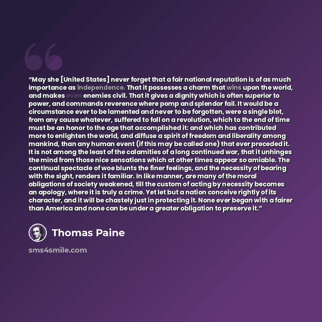 “May she [United States] never forget that a fair national reputation is of as much importance as independence. That it possesses a charm that wins upon the world, and makes even enemies civil. That it gives a dignity which is often superior to power, and commands reverence where pomp and splendor…” quote by Thomas Paine