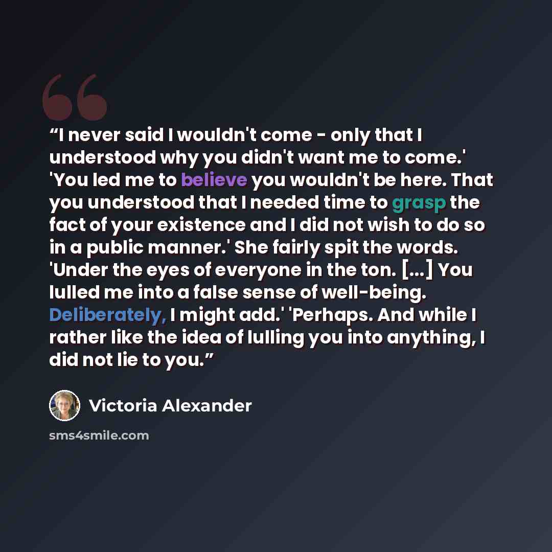 “I never said I wouldn't come - only that I understood why you didn't want me to come.' 'You led me to believe you wouldn't be here. That you understood that I needed time to grasp the fact of your existence and I did not wish to do so in a public manner.' She fairly spit the words. 'Under the eyes…” quote by Victoria Alexander