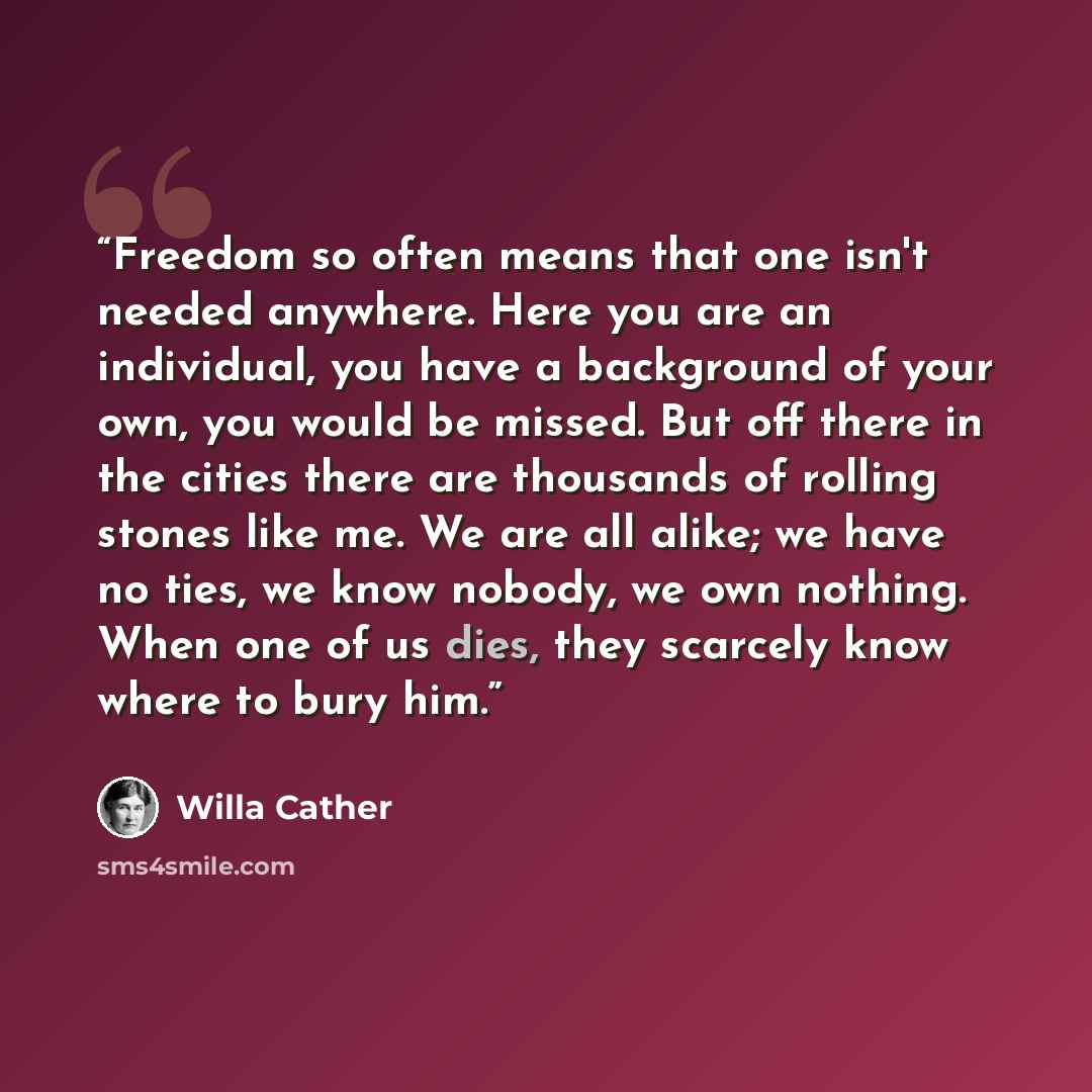 “Freedom so often means that one isn't needed anywhere. Here you are an individual, you have a background of your own, you would be missed. But off there in the cities there are thousands of rolling stones like me. We are all alike; we have no ties, we know nobody, we own nothing. When one of us…” quote by Willa Cather