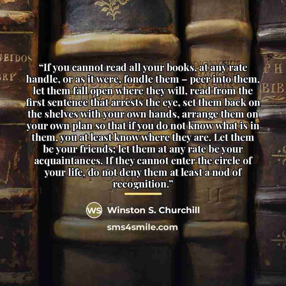 “If you cannot read all your books, at any rate handle, or as it were, fondle them – peer into them, let them fall open where they will, read from the first sentence that arrests the eye, set them back on the shelves with your own hands, arrange them on your own plan so that if you do not know what…” quote by Winston S. Churchill