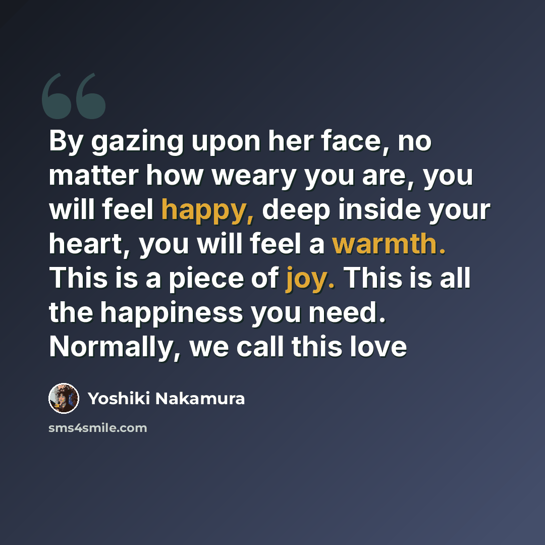 “By gazing upon her face, no matter how weary you are, you will feel happy, deep inside your heart, you will feel a warmth. This is a piece of joy. This is all the happiness you need. Normally, we call this love” quote by Yoshiki Nakamura