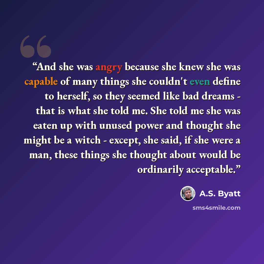 “And she was angry because she knew she was capable of many things she couldn't even define to herself, so they seemed like bad dreams - that is what she told me. She told me she was eaten up with unused power and thought she might be a witch - except, she said, if she were a man, these things she…” quote by A.S. Byatt