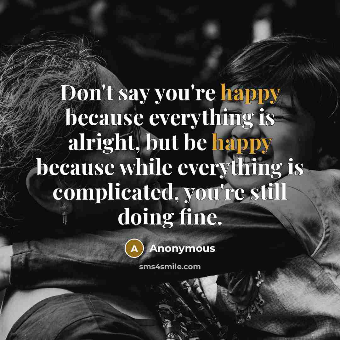 “Don't say you're happy because everything is alright, but be happy because while everything is complicated, you're still doing fine.” quote by Anonymous