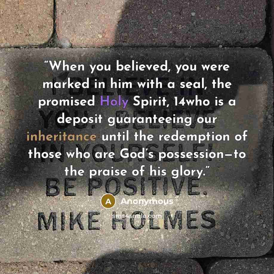 “When you believed, you were marked in him with a seal, the promised Holy Spirit, 14who is a deposit guaranteeing our inheritance until the redemption of those who are God’s possession—to the praise of his glory.” quote by Anonymous