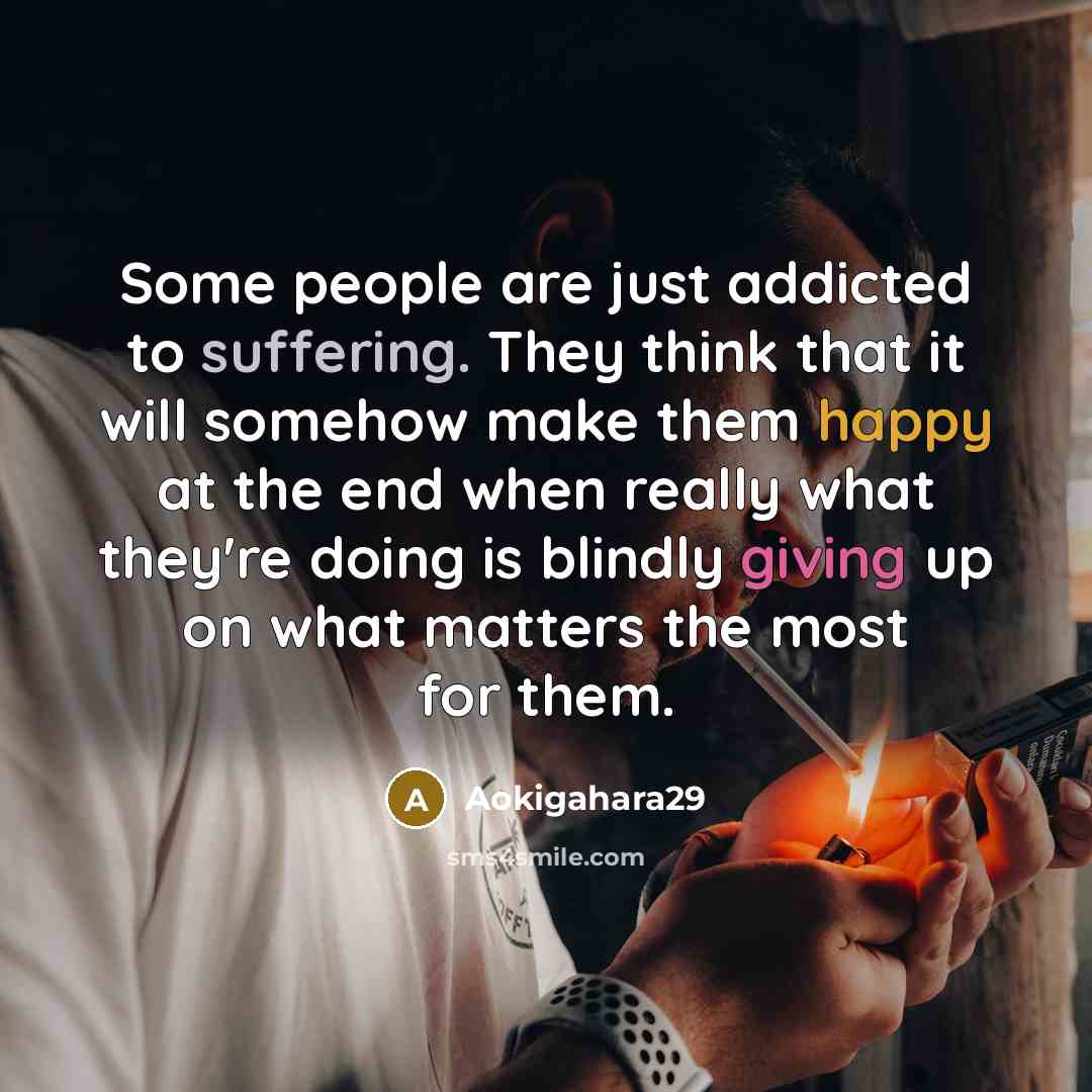 “Some people are just addicted to suffering. They think that it will somehow make them happy at the end when really what they're doing is blindly giving up on what matters the most for them.” quote by Aokigahara29