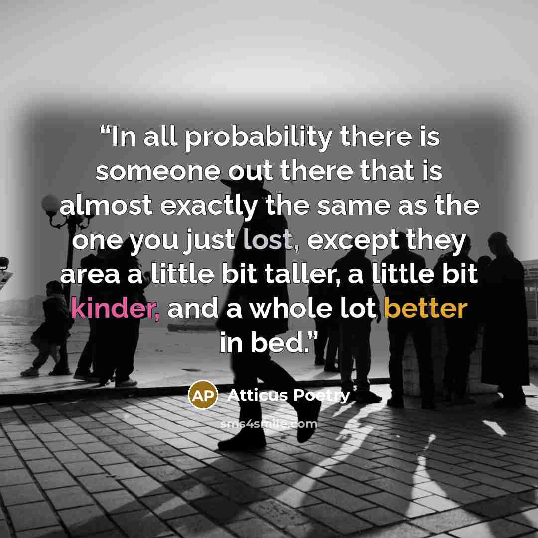 “In all probability there is someone out there that is almost exactly the same as the one you just lost, except they area a little bit taller, a little bit kinder, and a whole lot better in bed.” quote by Atticus Poetry