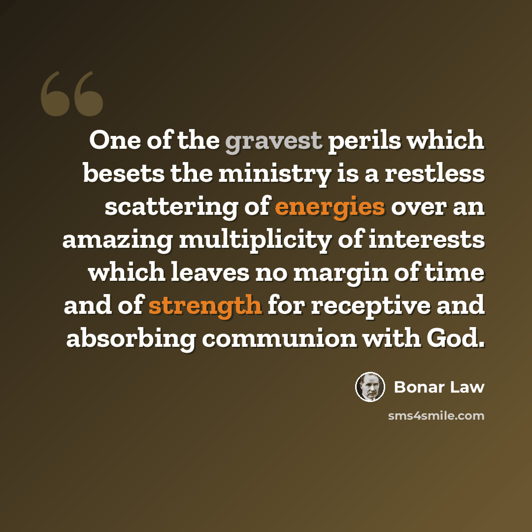 “One of the gravest perils which besets the ministry is a restless scattering of energies over an amazing multiplicity of interests which leaves no margin of time and of strength for receptive and absorbing communion with God.” quote by Bonar Law