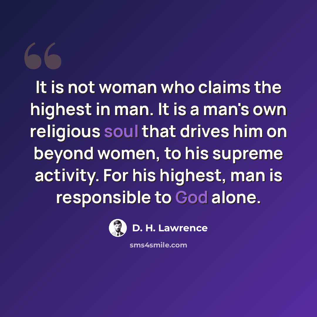 “It is not woman who claims the highest in man. It is a man's own religious soul that drives him on beyond women, to his supreme activity. For his highest, man is responsible to God alone.” quote by D. H. Lawrence