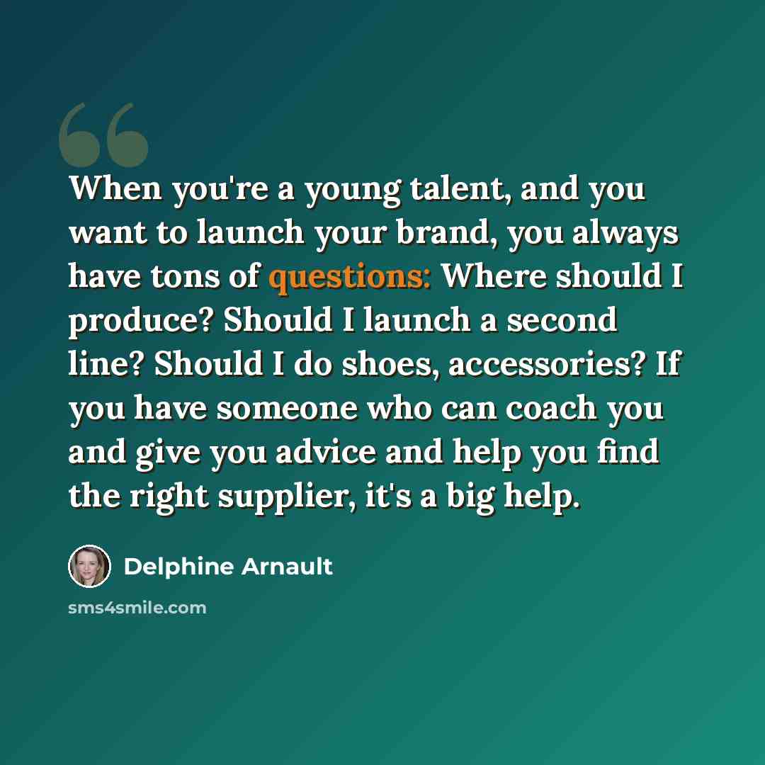 “When you're a young talent, and you want to launch your brand, you always have tons of questions: Where should I produce? Should I launch a second line? Should I do shoes, accessories? If you have someone who can coach you and give you advice and help you find the right supplier, it's a big help.” quote by Delphine Arnault