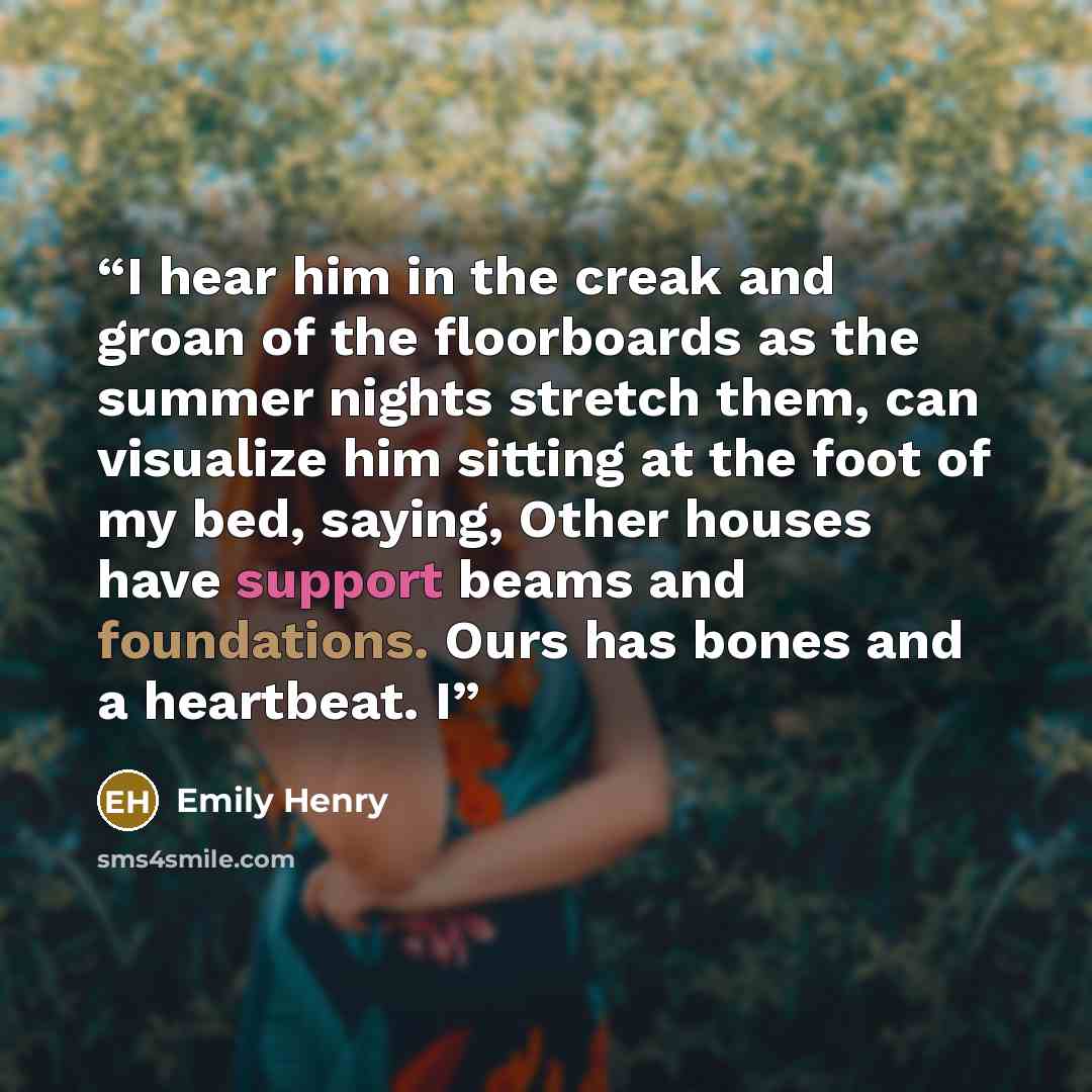 “I hear him in the creak and groan of the floorboards as the summer nights stretch them, can visualize him sitting at the foot of my bed, saying, Other houses have support beams and foundations. Ours has bones and a heartbeat. I” quote by Emily Henry