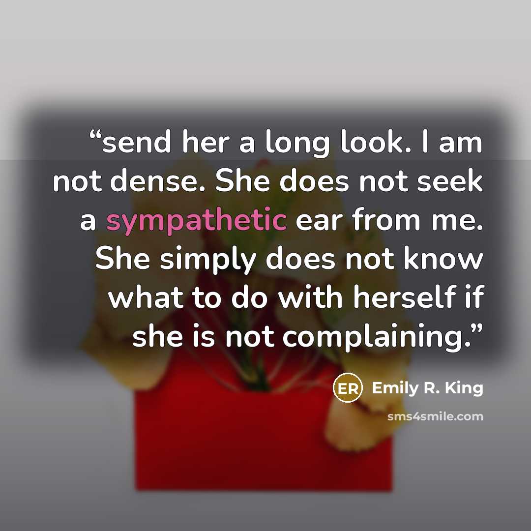“send her a long look. I am not dense. She does not seek a sympathetic ear from me. She simply does not know what to do with herself if she is not complaining.” quote by Emily R. King