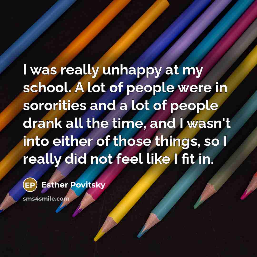 “I was really unhappy at my school. A lot of people were in sororities and a lot of people drank all the time, and I wasn't into either of those things, so I really did not feel like I fit in.” quote by Esther Povitsky