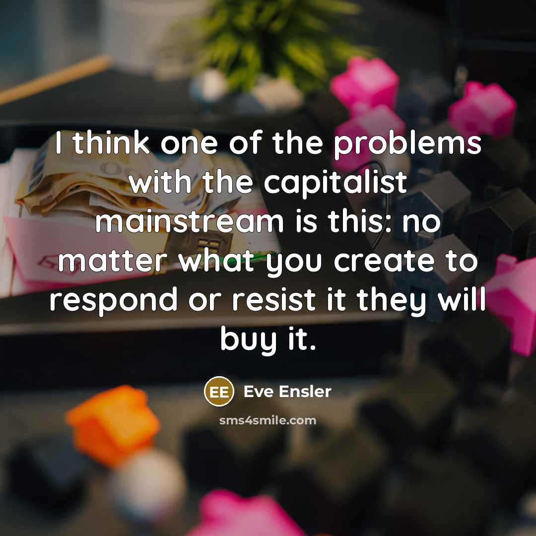 “I think one of the problems with the capitalist mainstream is this: no matter what you create to respond or resist it they will buy it.” quote by Eve Ensler