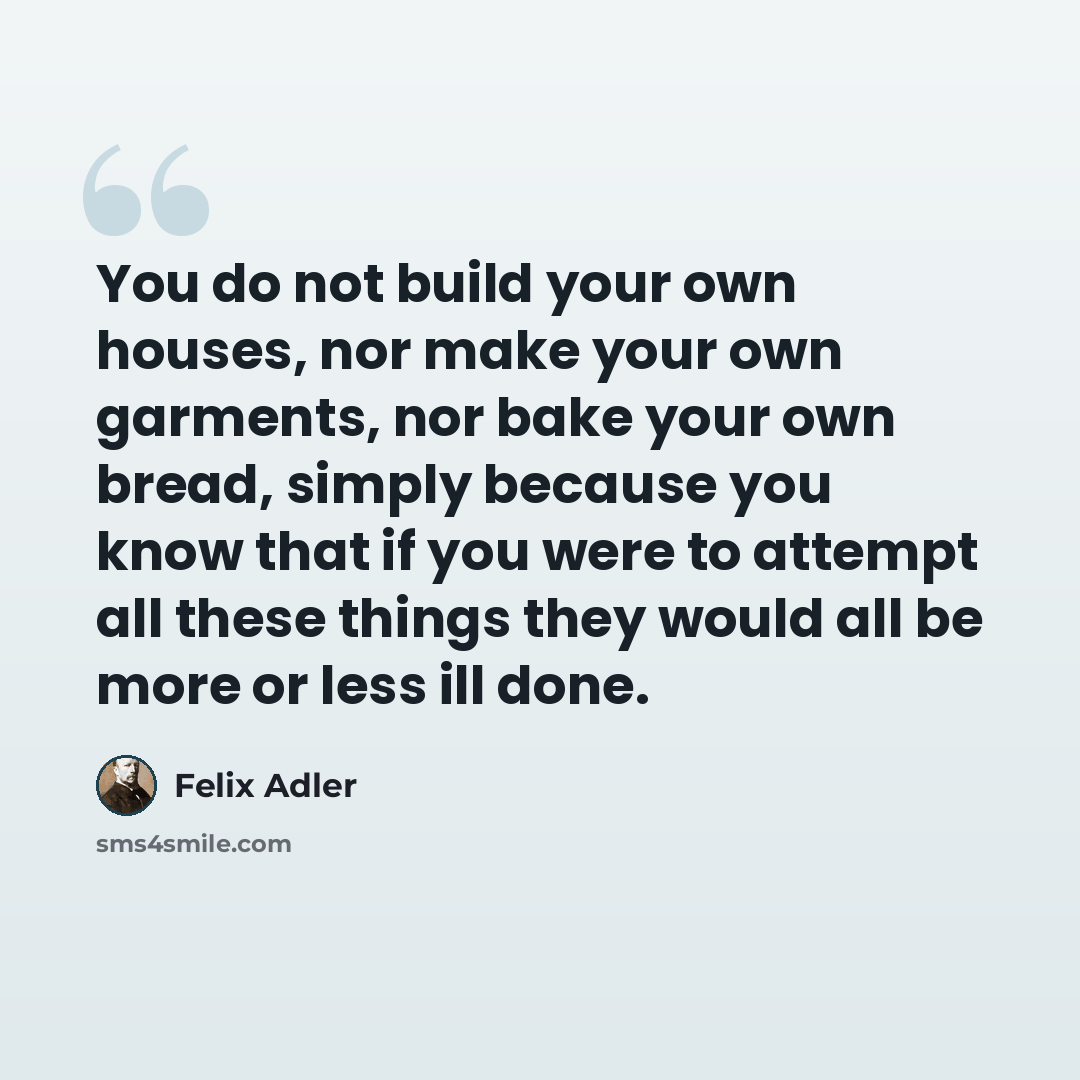 “You do not build your own houses, nor make your own garments, nor bake your own bread, simply because you know that if you were to attempt all these things they would all be more or less ill done.” quote by Felix Adler
