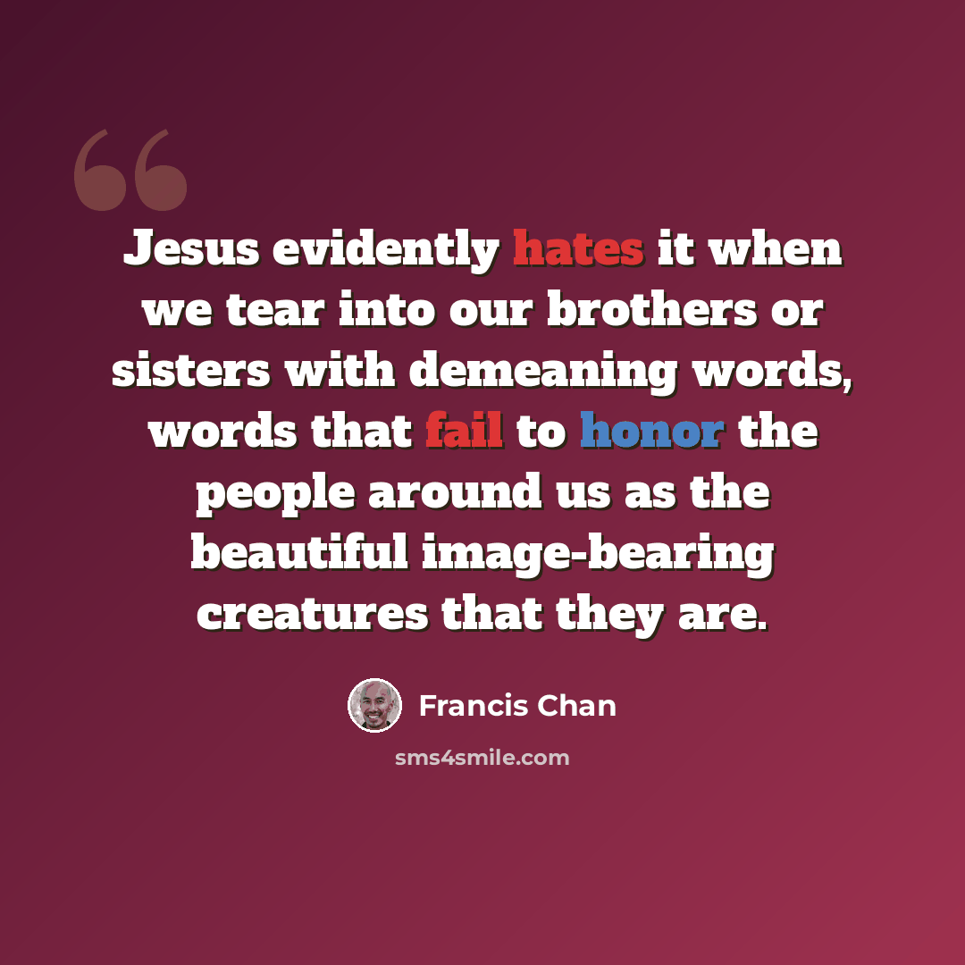 “Jesus evidently hates it when we tear into our brothers or sisters with demeaning words, words that fail to honor the people around us as the beautiful image-bearing creatures that they are.” quote by Francis Chan