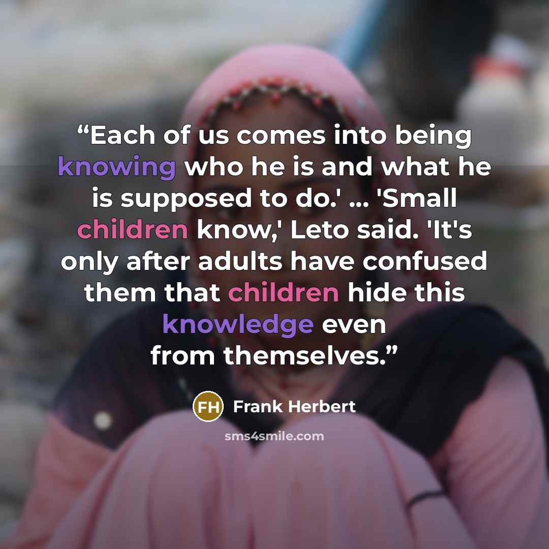 “Each of us comes into being knowing who he is and what he is supposed to do.' ... 'Small children know,' Leto said. 'It's only after adults have confused them that children hide this knowledge even from themselves.” quote by Frank Herbert