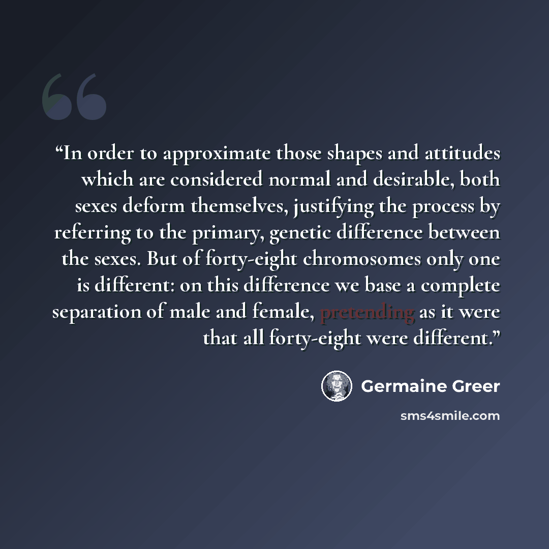 “In order to approximate those shapes and attitudes which are considered normal and desirable, both sexes deform themselves, justifying the process by referring to the primary, genetic difference between the sexes. But of forty-eight chromosomes only one is different: on this difference we base a…” quote by Germaine Greer