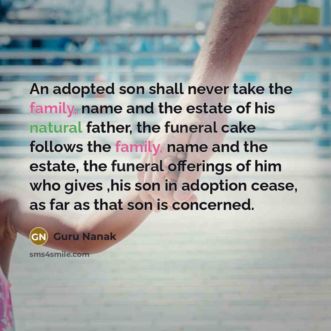 “An adopted son shall never take the family, name and the estate of his natural father, the funeral cake follows the family, name and the estate, the funeral offerings of him who gives ,his son in adoption cease, as far as that son is concerned.” quote by Guru Nanak