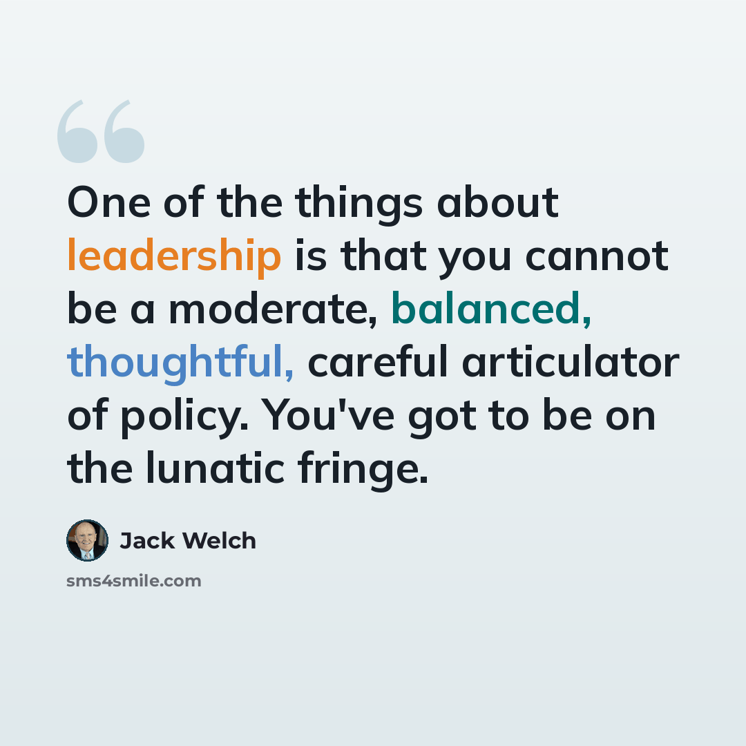 “One of the things about leadership is that you cannot be a moderate, balanced, thoughtful, careful articulator of policy. You've got to be on the lunatic fringe.” quote by Jack Welch
