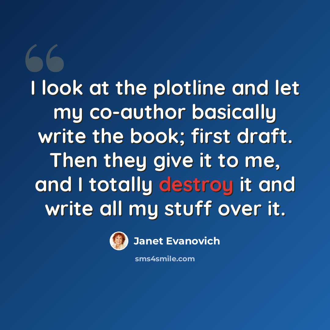 “I look at the plotline and let my co-author basically write the book; first draft. Then they give it to me, and I totally destroy it and write all my stuff over it.” quote by Janet Evanovich