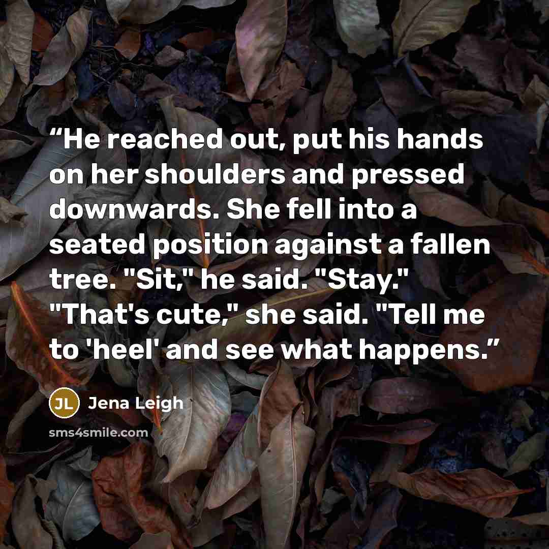 “He reached out, put his hands on her shoulders and pressed downwards. She fell into a seated position against a fallen tree. "Sit," he said. "Stay." "That's cute," she said. "Tell me to 'heel' and see what happens.” quote by Jena Leigh