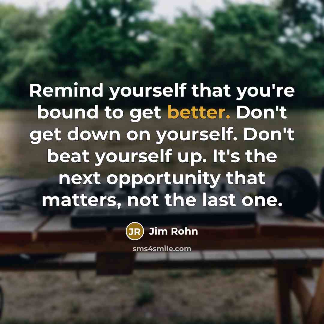 “Remind yourself that you're bound to get better. Don't get down on yourself. Don't beat yourself up. It's the next opportunity that matters, not the last one.” quote by Jim Rohn