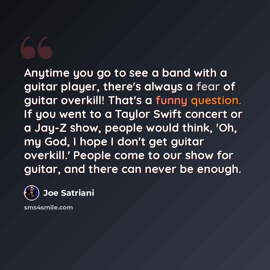 “Anytime you go to see a band with a guitar player, there's always a fear of guitar overkill! That's a funny question. If you went to a Taylor Swift concert or a Jay-Z show, people would think, 'Oh, my God, I hope I don't get guitar overkill.' People come to our show for guitar, and there can never…” quote by Joe Satriani