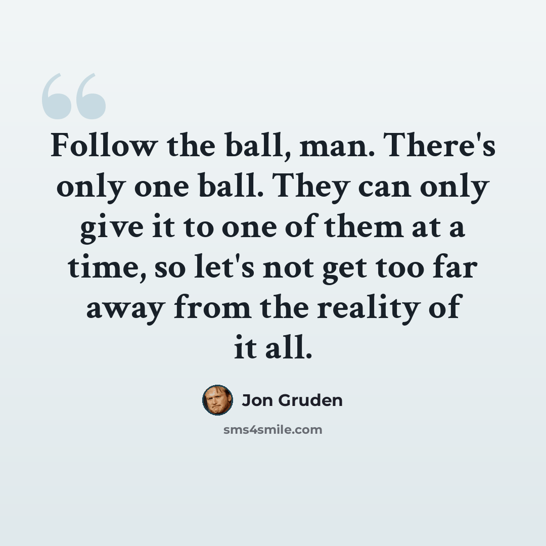 “Follow the ball, man. There's only one ball. They can only give it to one of them at a time, so let's not get too far away from the reality of it all.” quote by Jon Gruden
