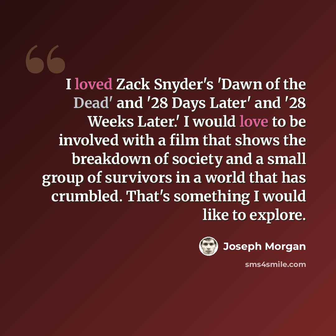 “I loved Zack Snyder's 'Dawn of the Dead' and '28 Days Later' and '28 Weeks Later.' I would love to be involved with a film that shows the breakdown of society and a small group of survivors in a world that has crumbled. That's something I would like to explore.” quote by Joseph Morgan