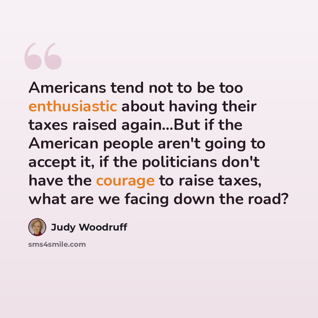 “Americans tend not to be too enthusiastic about having their taxes raised again…But if the American people aren't going to accept it, if the politicians don't have the courage to raise taxes, what are we facing down the road?” quote by Judy Woodruff