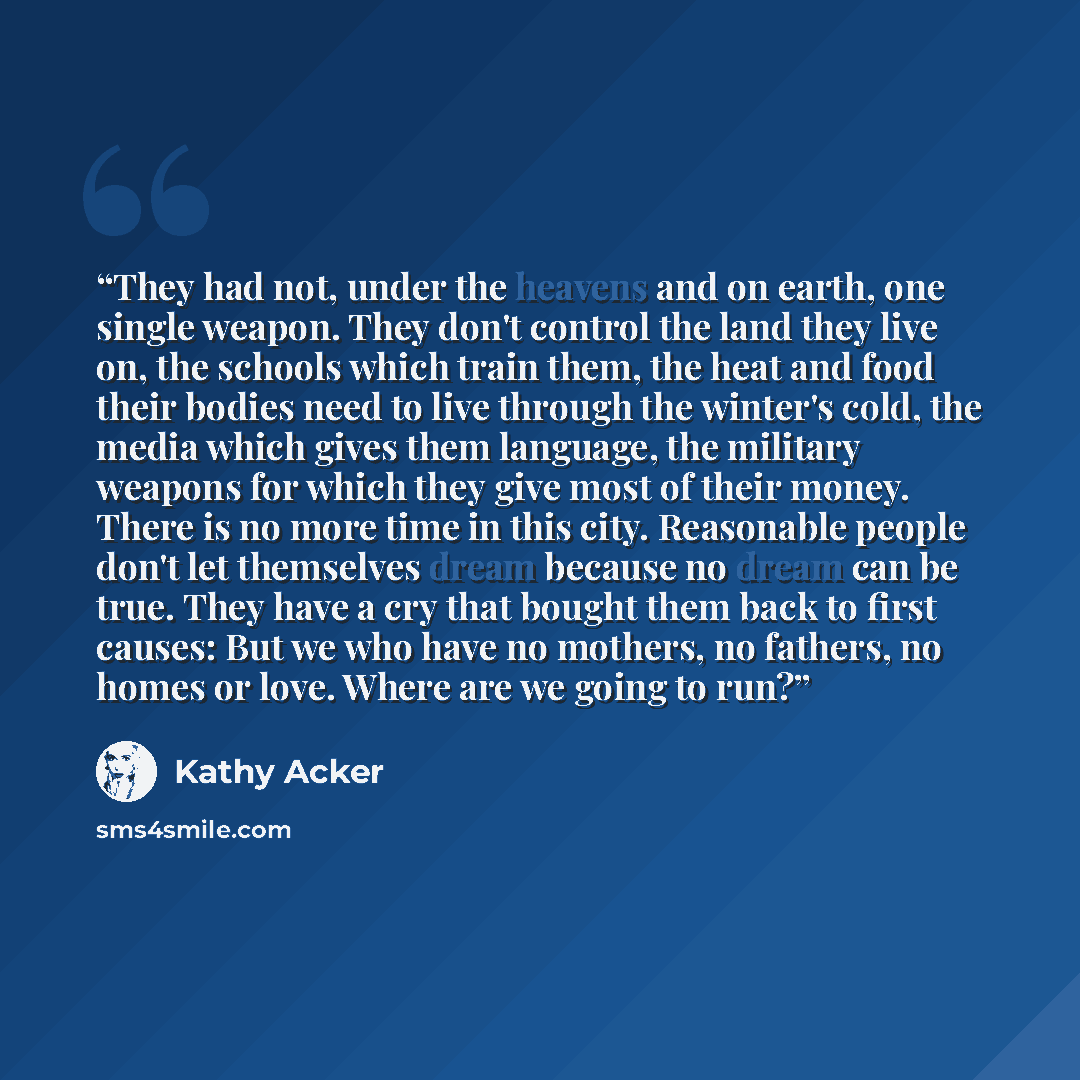 “They had not, under the heavens and on earth, one single weapon. They don't control the land they live on, the schools which train them, the heat and food their bodies need to live through the winter's cold, the media which gives them language, the military weapons for which they give most of…” quote by Kathy Acker