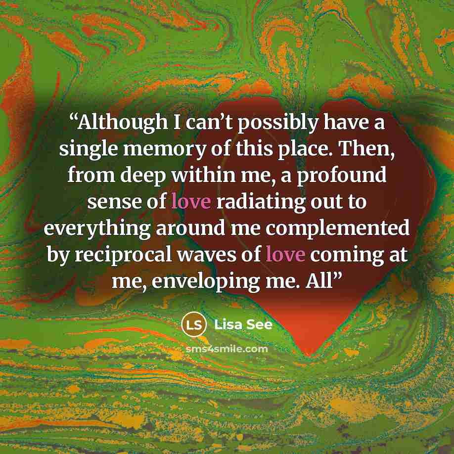 “Although I can’t possibly have a single memory of this place. Then, from deep within me, a profound sense of love radiating out to everything around me complemented by reciprocal waves of love coming at me, enveloping me. All” quote by Lisa See