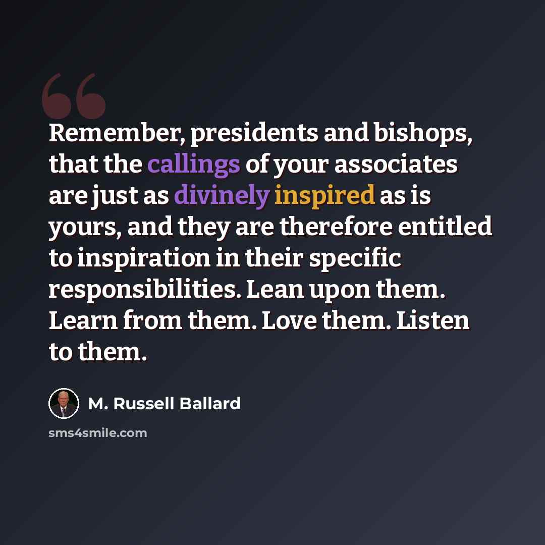 “Remember, presidents and bishops, that the callings of your associates are just as divinely inspired as is yours, and they are therefore entitled to inspiration in their specific responsibilities. Lean upon them. Learn from them. Love them. Listen to them.” quote by M. Russell Ballard